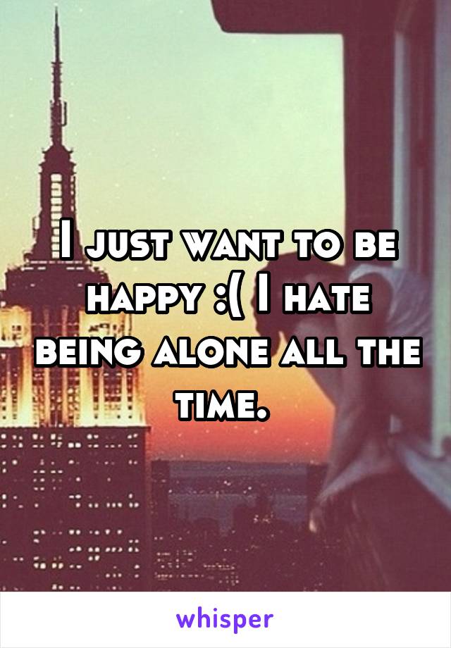 I just want to be happy :( I hate being alone all the time. 