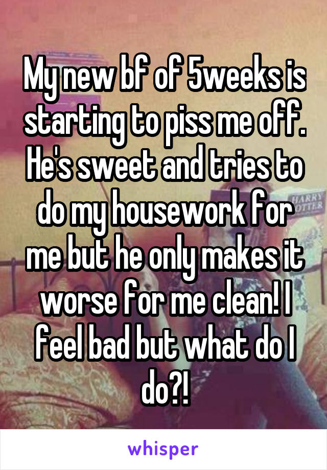 My new bf of 5weeks is starting to piss me off. He's sweet and tries to do my housework for me but he only makes it worse for me clean! I feel bad but what do I do?!