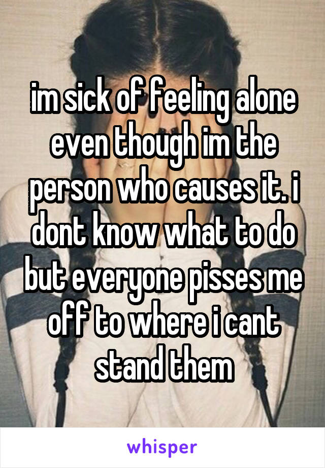 im sick of feeling alone even though im the person who causes it. i dont know what to do but everyone pisses me off to where i cant stand them