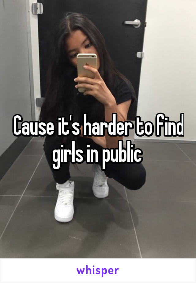 Cause it's harder to find girls in public 