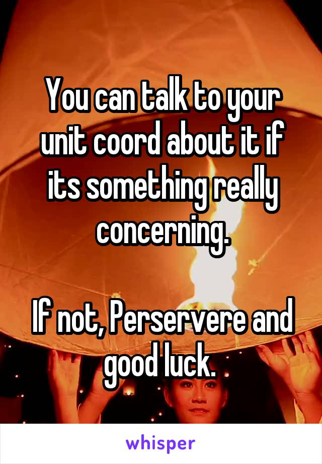 You can talk to your unit coord about it if its something really concerning.

If not, Perservere and good luck. 