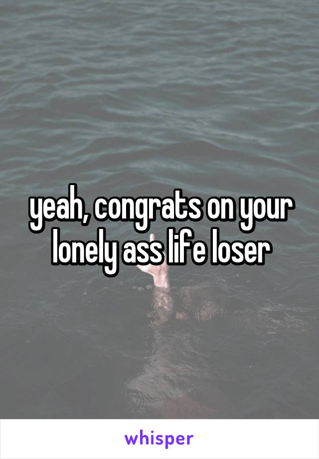 yeah, congrats on your lonely ass life loser