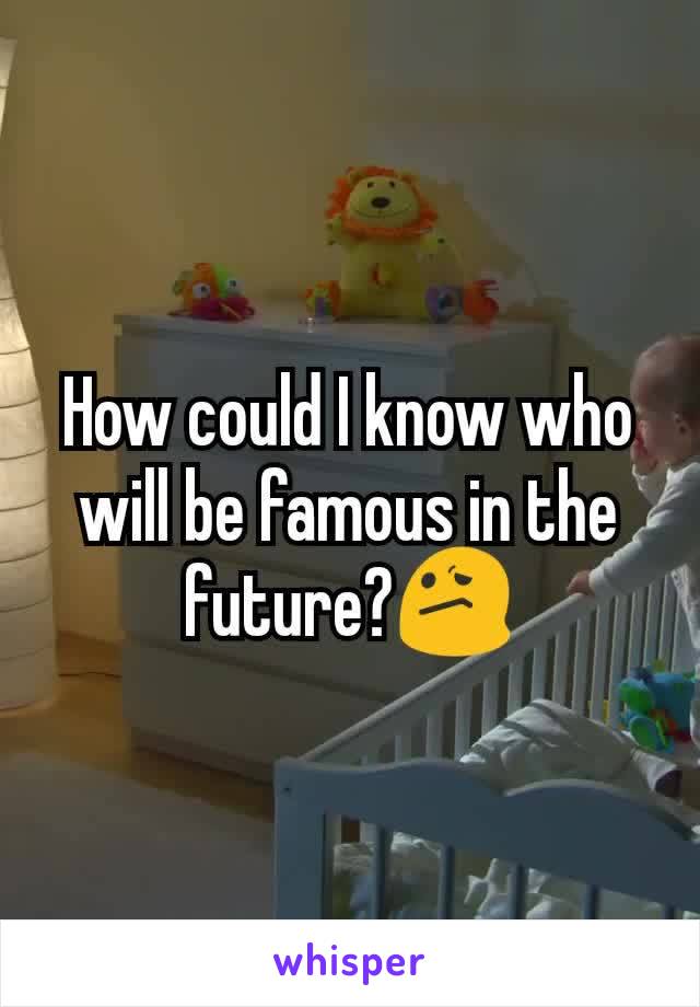 How could I know who will be famous in the future?😕