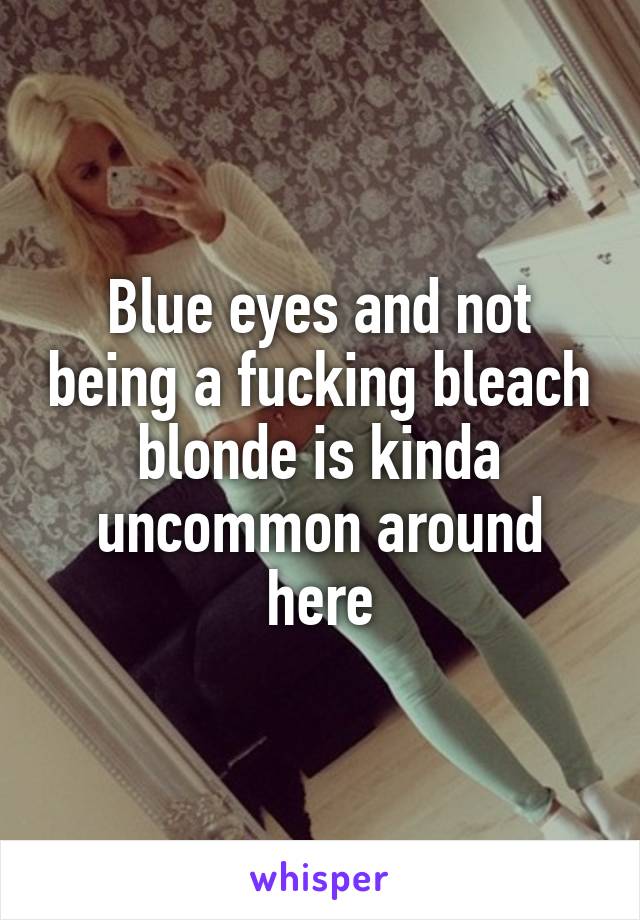 Blue eyes and not being a fucking bleach blonde is kinda uncommon around here