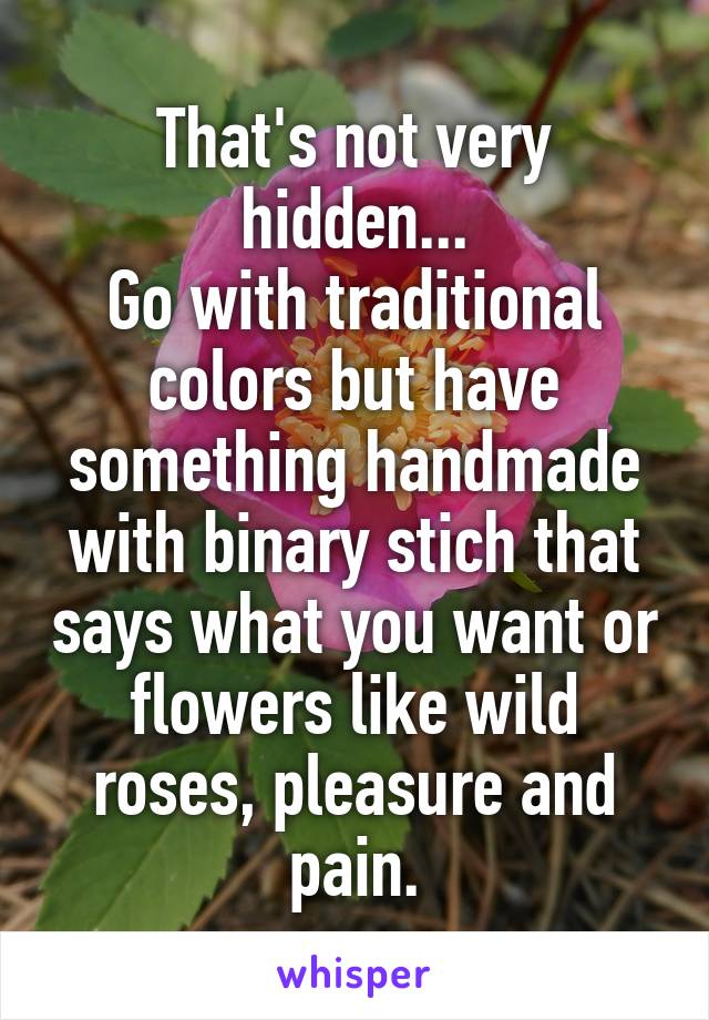 That's not very hidden...
Go with traditional colors but have something handmade with binary stich that says what you want or flowers like wild roses, pleasure and pain.