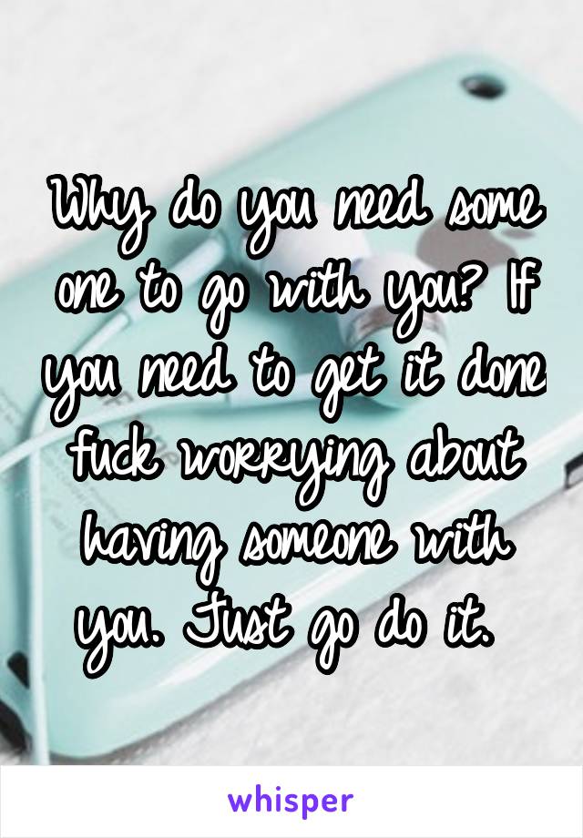Why do you need some one to go with you? If you need to get it done fuck worrying about having someone with you. Just go do it. 
