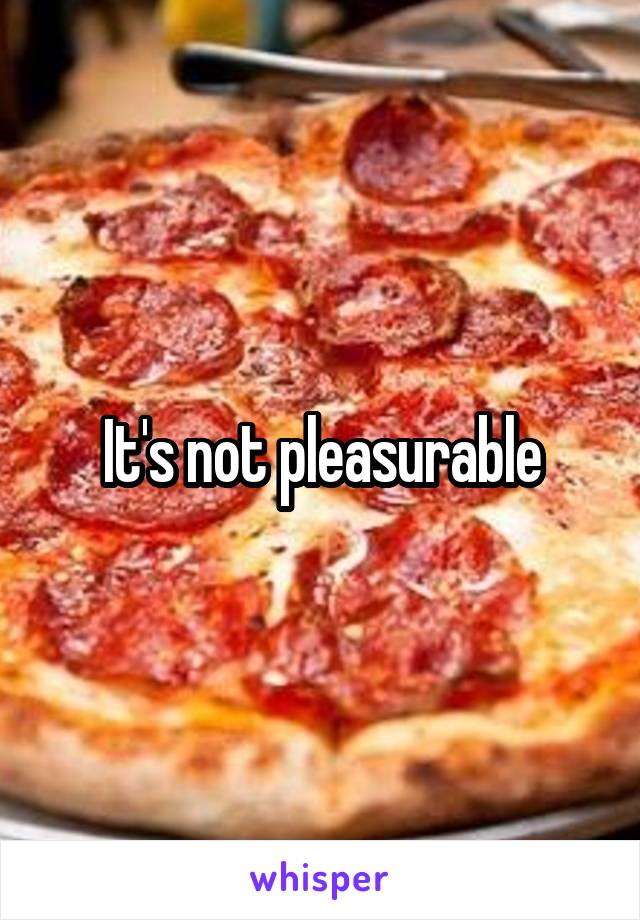 It's not pleasurable