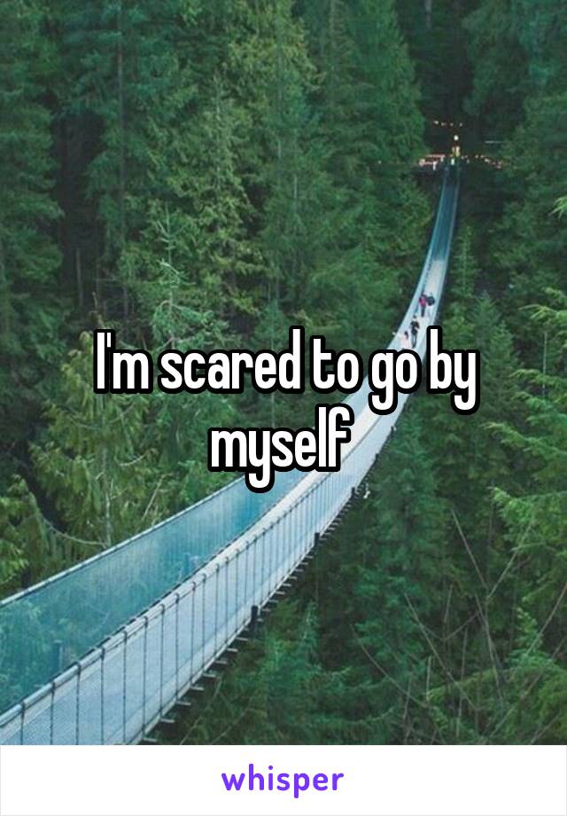 I'm scared to go by myself 