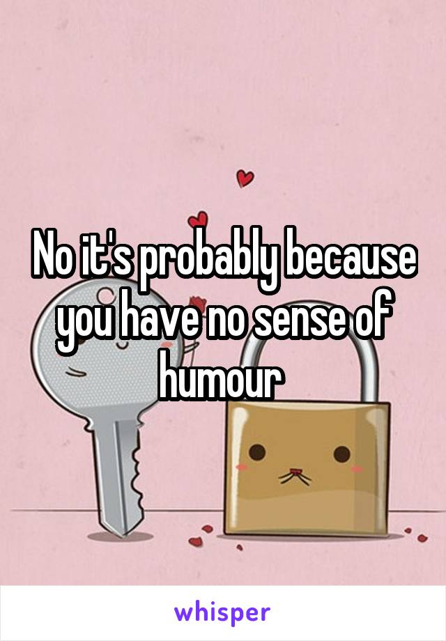 No it's probably because you have no sense of humour 