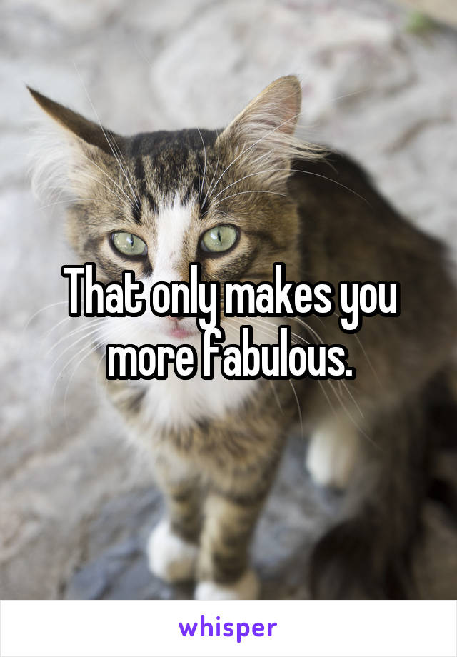 That only makes you more fabulous.