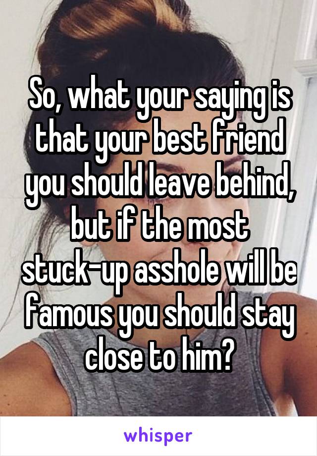 So, what your saying is that your best friend you should leave behind, but if the most stuck-up asshole will be famous you should stay close to him?