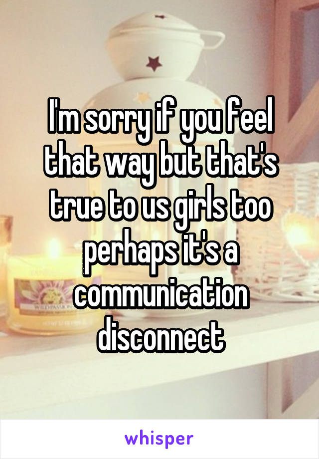 I'm sorry if you feel that way but that's true to us girls too perhaps it's a communication disconnect