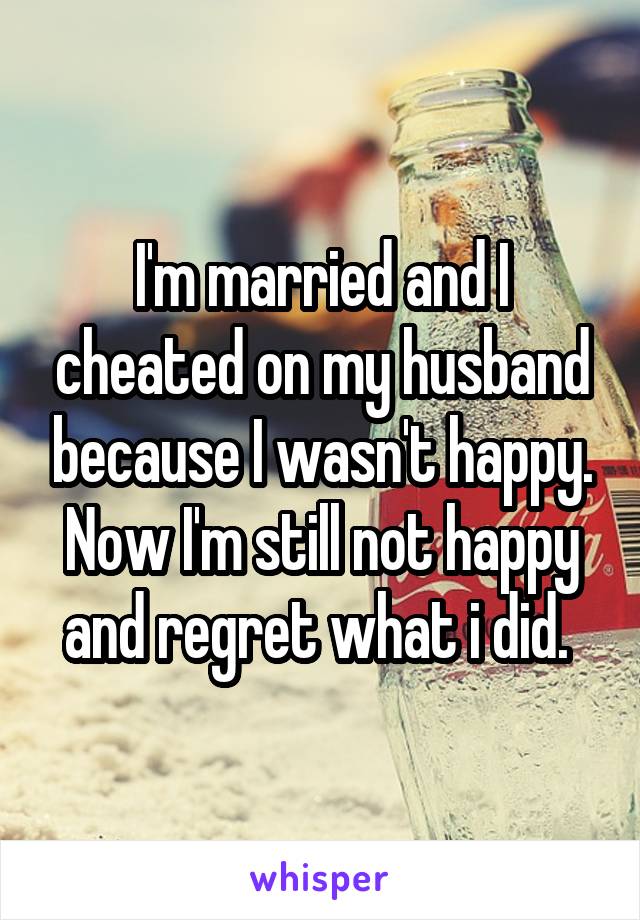 I'm married and I cheated on my husband because I wasn't happy. Now I'm still not happy and regret what i did. 