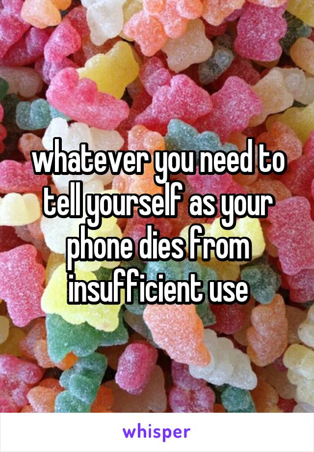 whatever you need to tell yourself as your phone dies from insufficient use