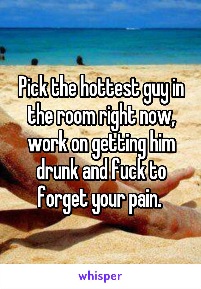 Pick the hottest guy in the room right now, work on getting him drunk and fuck to forget your pain. 