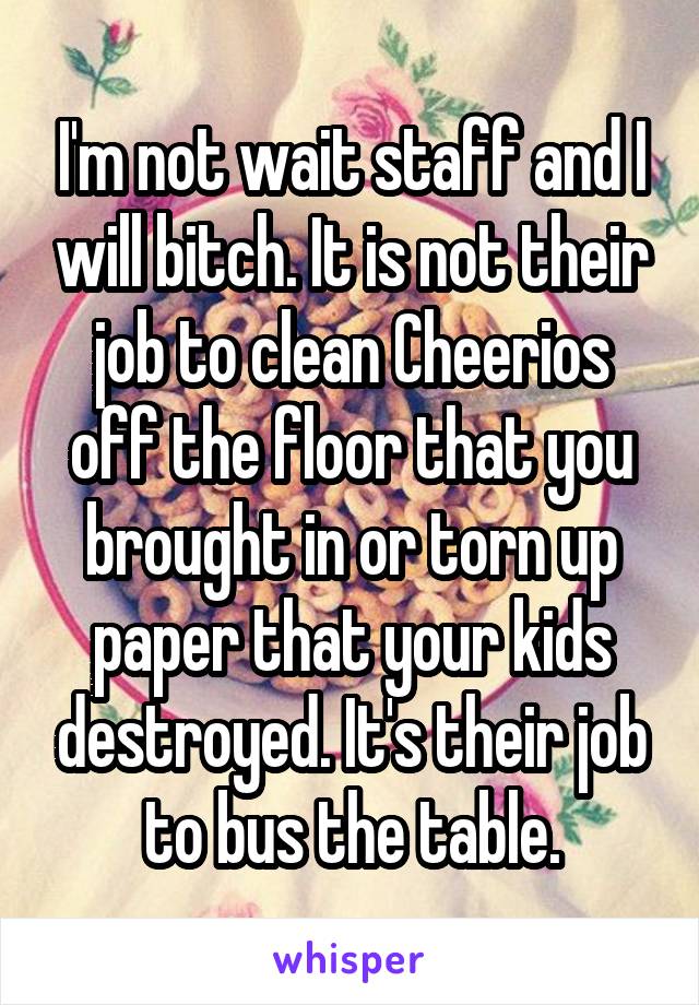 I'm not wait staff and I will bitch. It is not their job to clean Cheerios off the floor that you brought in or torn up paper that your kids destroyed. It's their job to bus the table.