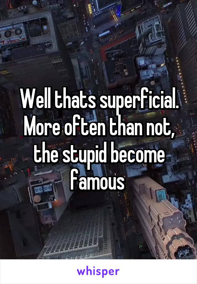 Well thats superficial. More often than not, the stupid become famous 