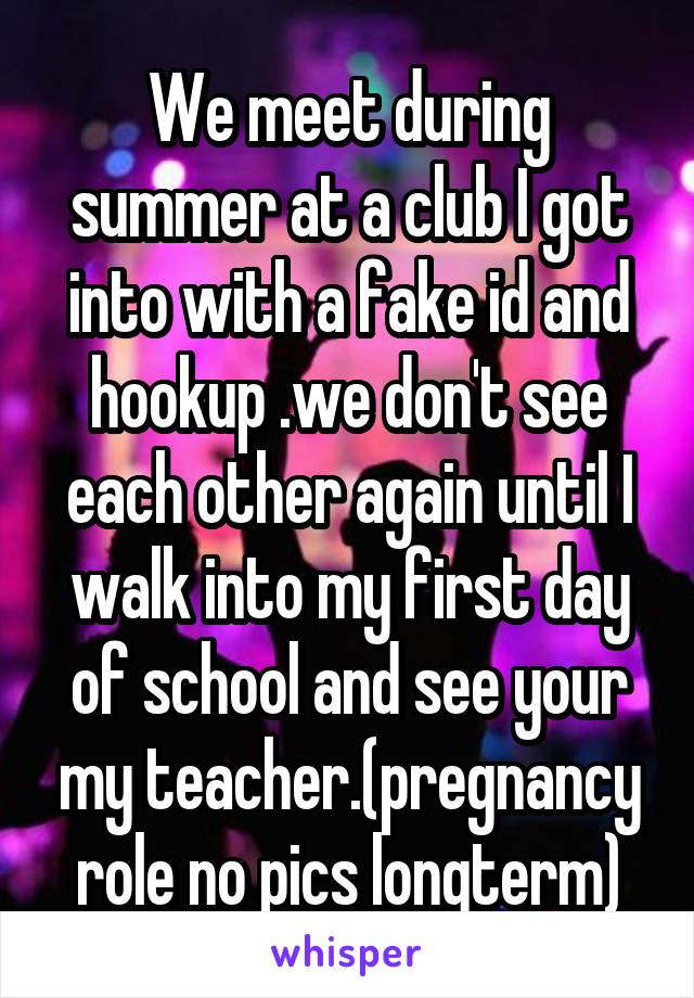 We meet during summer at a club I got into with a fake id and hookup .we don't see each other again until I walk into my first day of school and see your my teacher.(pregnancy role no pics longterm)