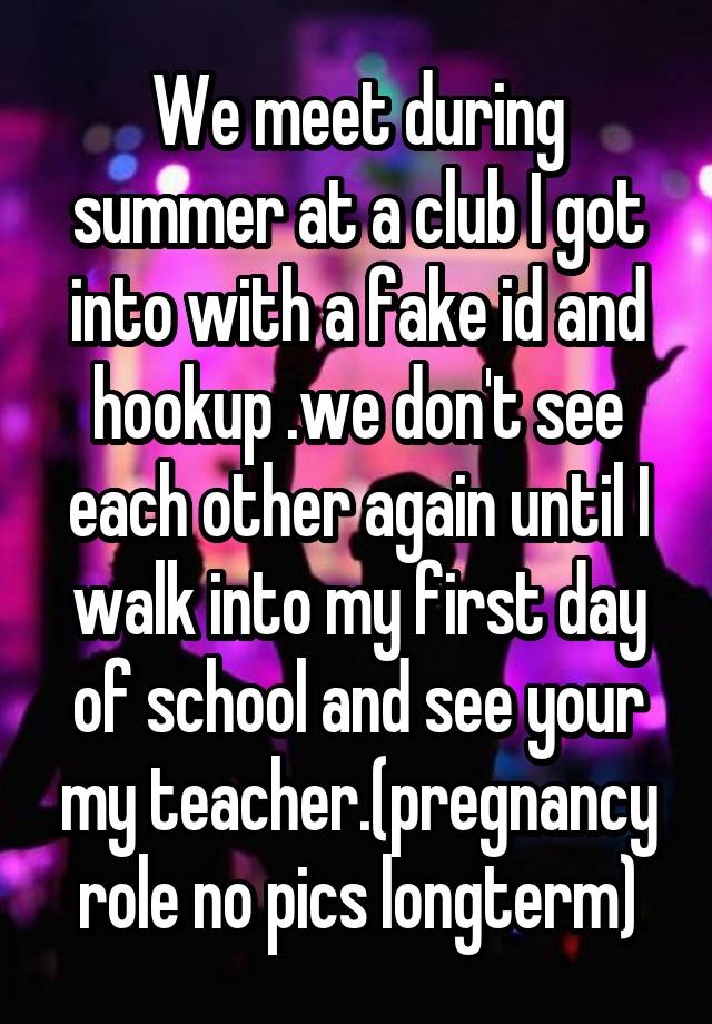 We meet during summer at a club I got into with a fake id and hookup .we don't see each other again until I walk into my first day of school and see your my teacher.(pregnancy role no pics longterm)