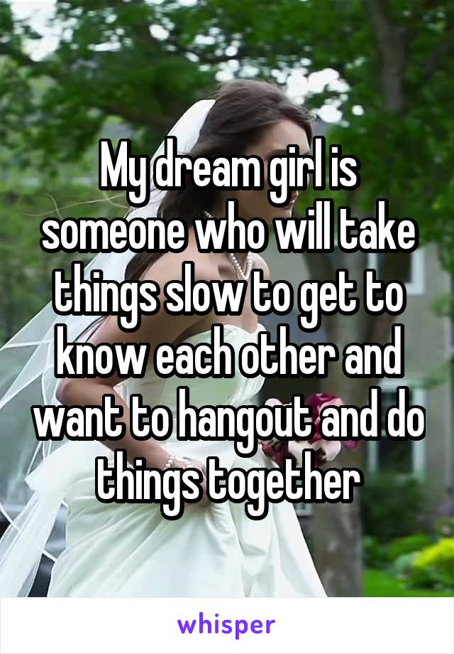 My dream girl is someone who will take things slow to get to know each other and want to hangout and do things together