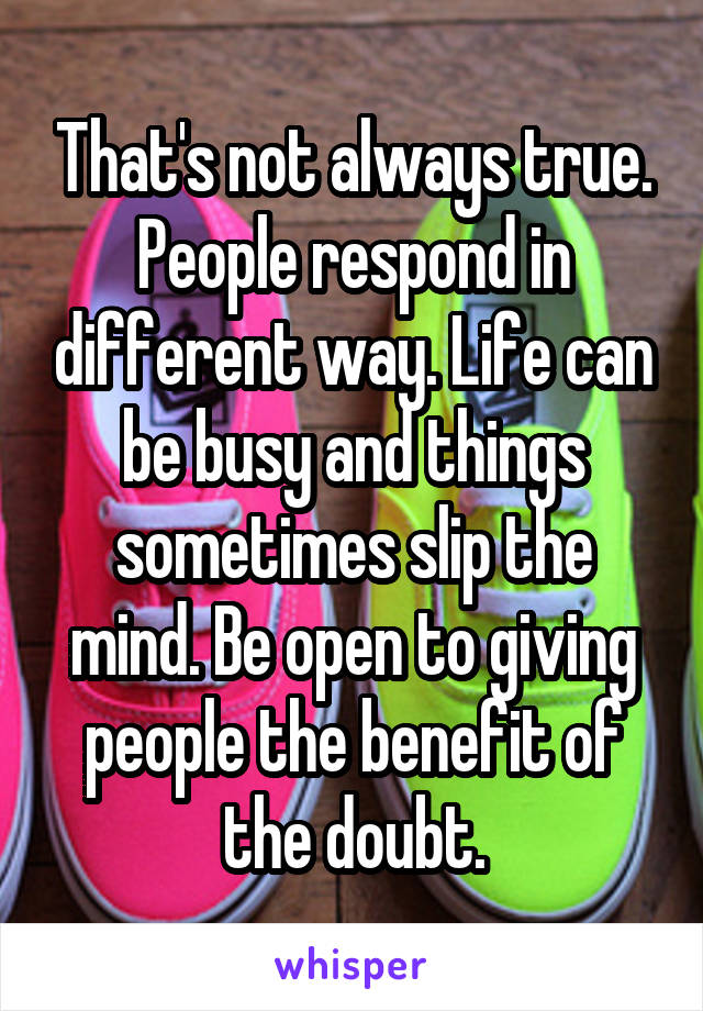That's not always true. People respond in different way. Life can be busy and things sometimes slip the mind. Be open to giving people the benefit of the doubt.