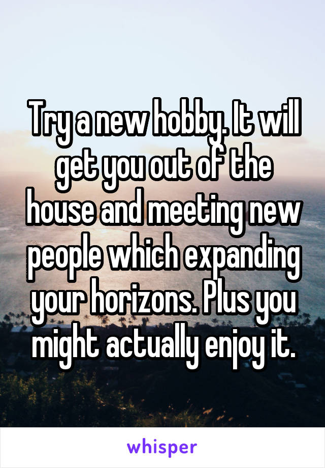 Try a new hobby. It will get you out of the house and meeting new people which expanding your horizons. Plus you might actually enjoy it.