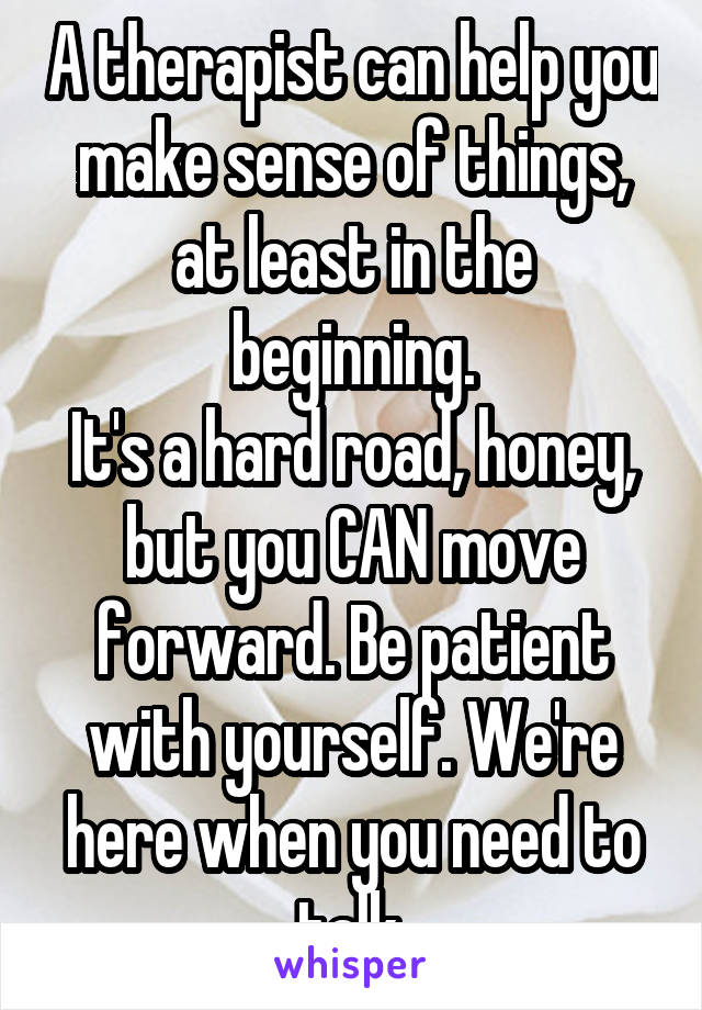 A therapist can help you make sense of things, at least in the beginning.
It's a hard road, honey, but you CAN move forward. Be patient with yourself. We're here when you need to talk.