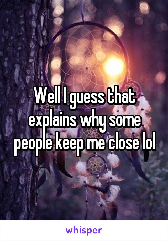 Well I guess that explains why some people keep me close lol