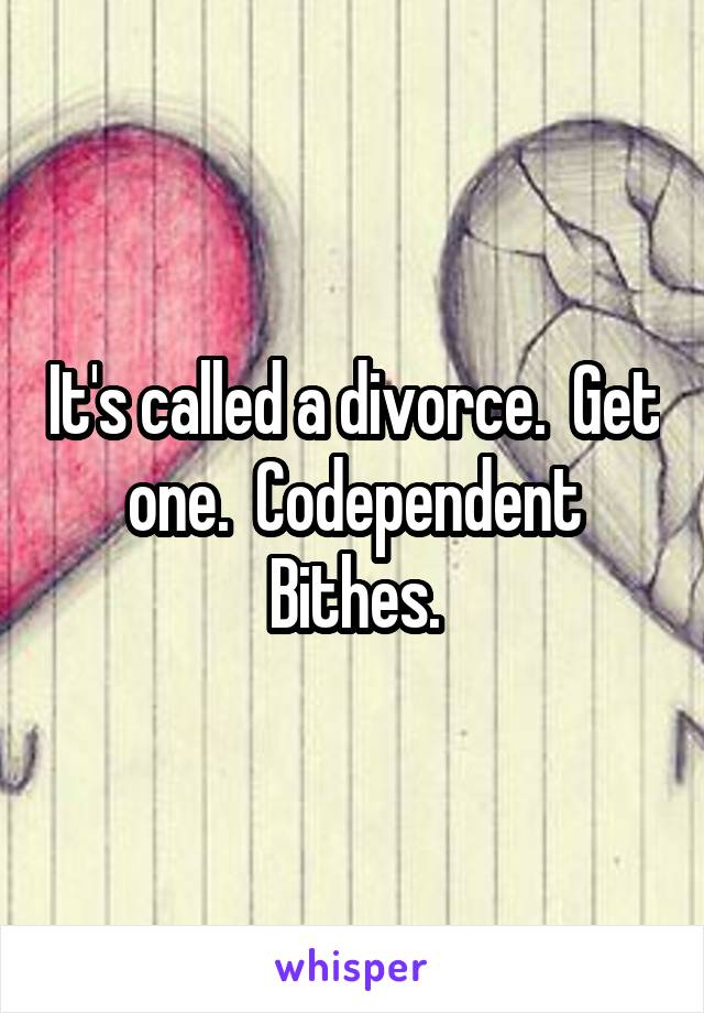 It's called a divorce.  Get one.  Codependent Bithes.