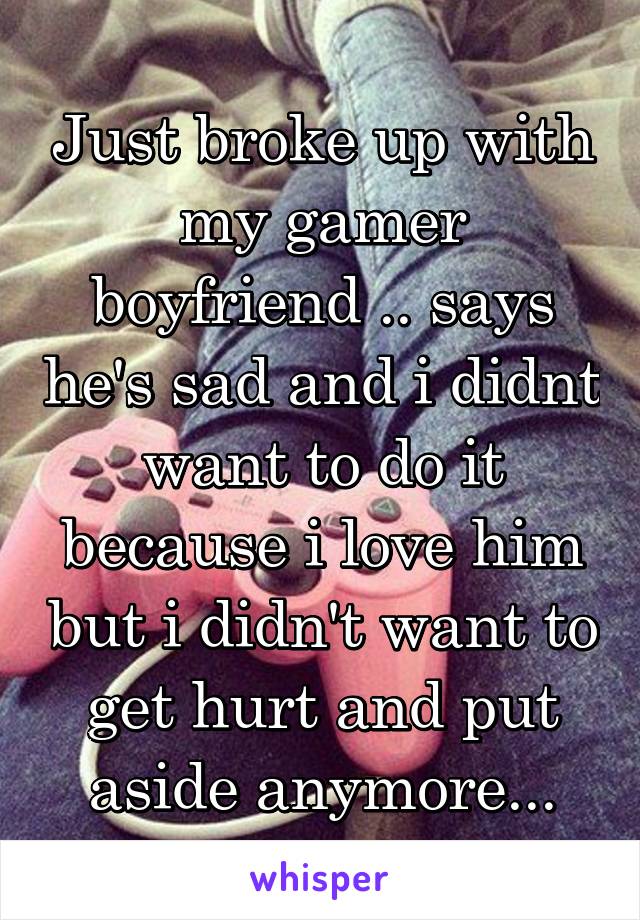 Just broke up with my gamer boyfriend .. says he's sad and i didnt want to do it because i love him but i didn't want to get hurt and put aside anymore...