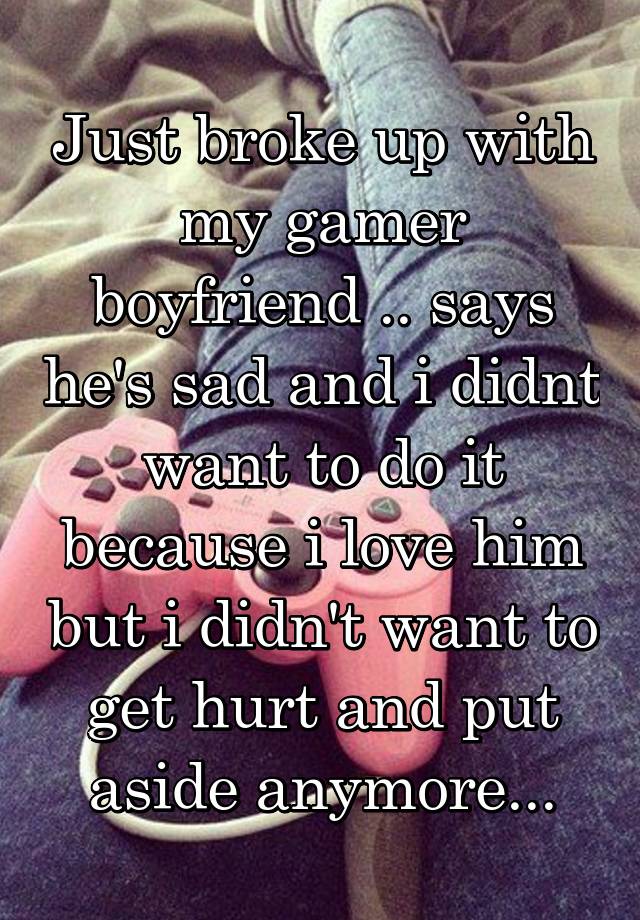 Just broke up with my gamer boyfriend .. says he's sad and i didnt want to do it because i love him but i didn't want to get hurt and put aside anymore...