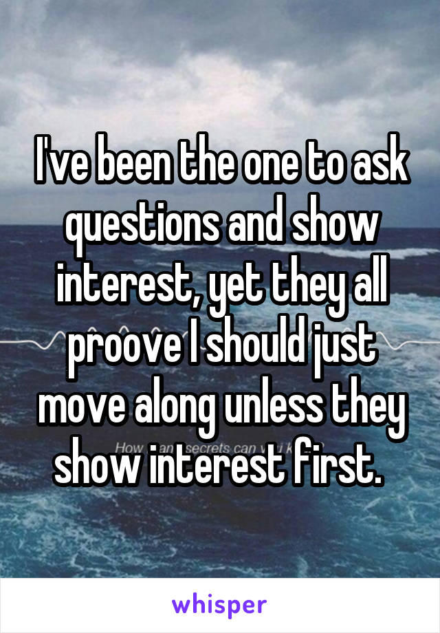 I've been the one to ask questions and show interest, yet they all proove I should just move along unless they show interest first. 