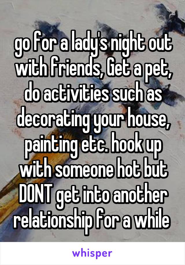 go for a lady's night out with friends, Get a pet, do activities such as decorating your house, painting etc. hook up with someone hot but DONT get into another relationship for a while 