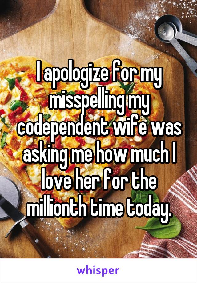 I apologize for my misspelling my codependent wife was asking me how much I love her for the millionth time today.