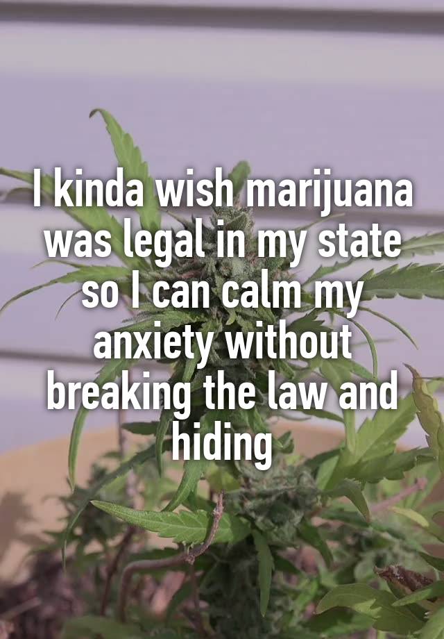 I kinda wish marijuana was legal in my state so I can calm my anxiety without breaking the law and hiding