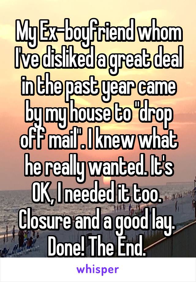 My Ex-boyfriend whom I've disliked a great deal in the past year came by my house to "drop off mail". I knew what he really wanted. It's OK, I needed it too. 
Closure and a good lay. 
Done! The End. 