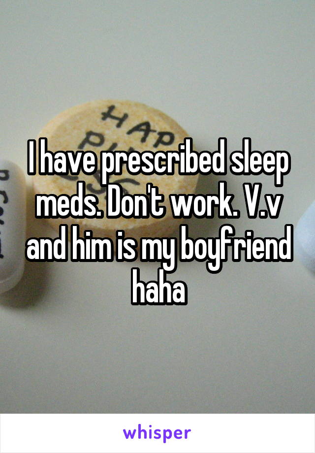 I have prescribed sleep meds. Don't work. V.v and him is my boyfriend haha