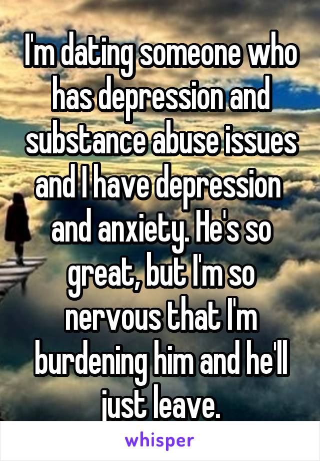 I'm dating someone who has depression and substance abuse issues and I have depression 
and anxiety. He's so great, but I'm so nervous that I'm burdening him and he'll just leave.