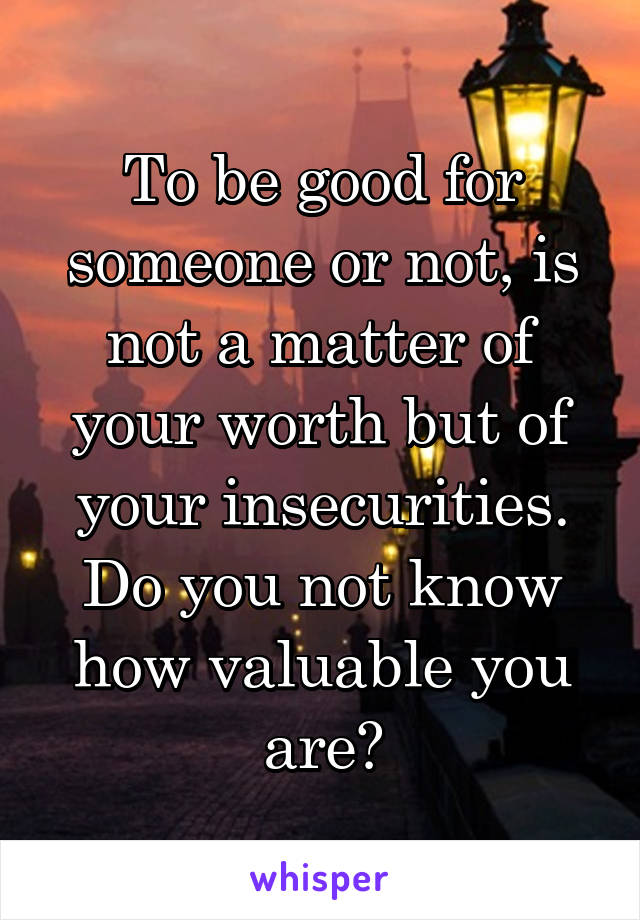 To be good for someone or not, is not a matter of your worth but of your insecurities. Do you not know how valuable you are?