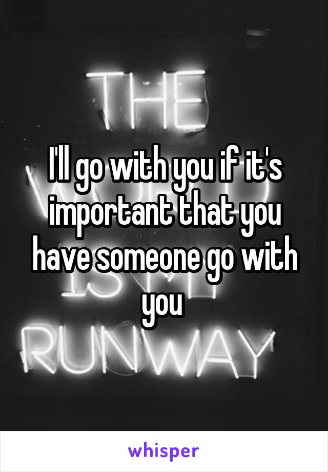 I'll go with you if it's important that you have someone go with you 