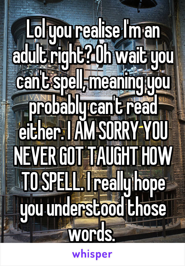 Lol you realise I'm an adult right? Oh wait you can't spell, meaning you probably can't read either. I AM SORRY YOU NEVER GOT TAUGHT HOW TO SPELL. I really hope you understood those words. 