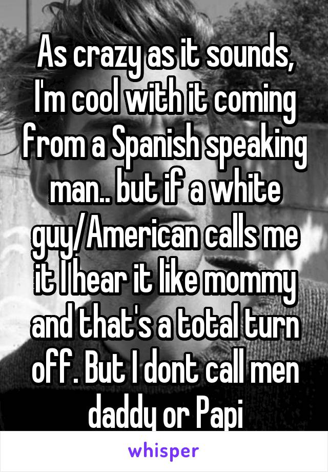 As crazy as it sounds, I'm cool with it coming from a Spanish speaking man.. but if a white guy/American calls me it I hear it like mommy and that's a total turn off. But I dont call men daddy or Papi