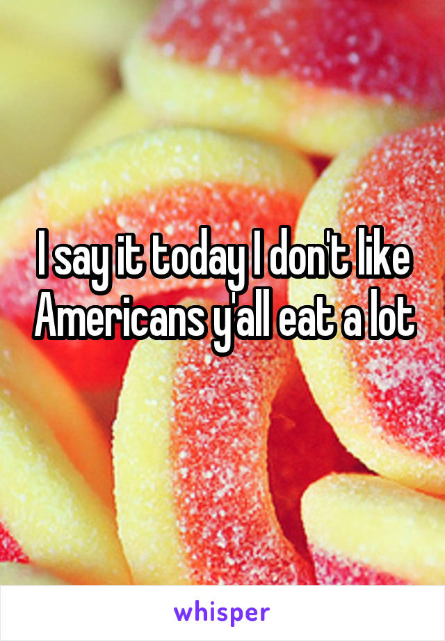 I say it today I don't like Americans y'all eat a lot 