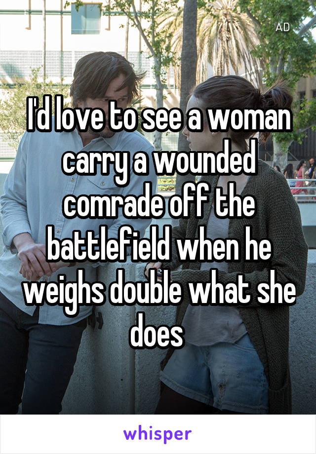 I'd love to see a woman carry a wounded comrade off the battlefield when he weighs double what she does 