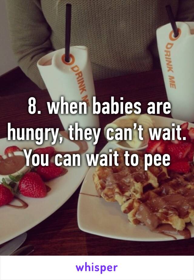  8. when babies are hungry, they can’t wait. You can wait to pee