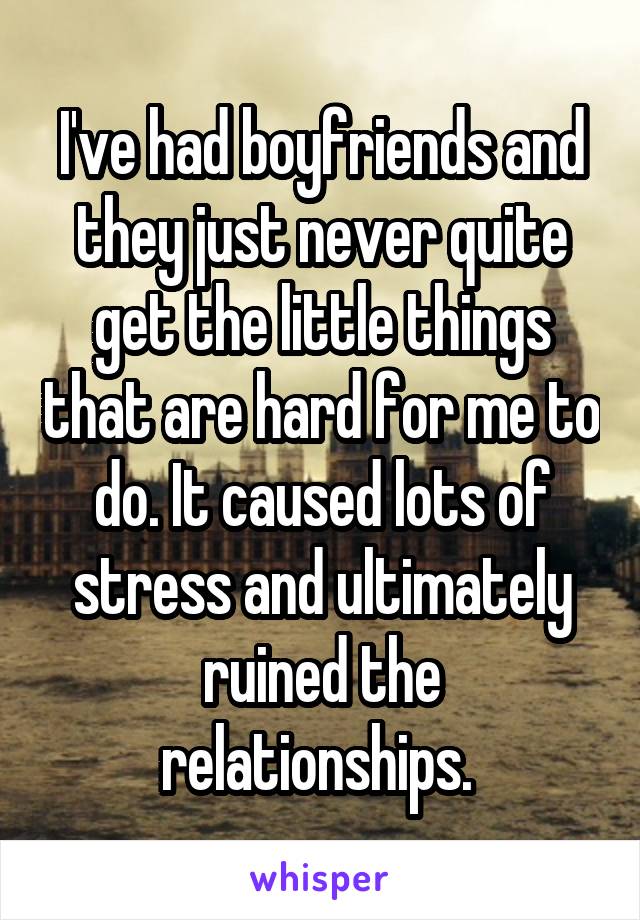 I've had boyfriends and they just never quite get the little things that are hard for me to do. It caused lots of stress and ultimately ruined the relationships. 