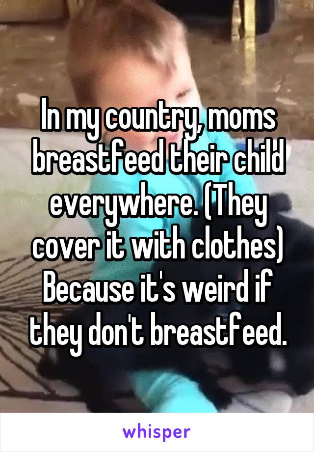In my country, moms breastfeed their child everywhere. (They cover it with clothes)
Because it's weird if they don't breastfeed.