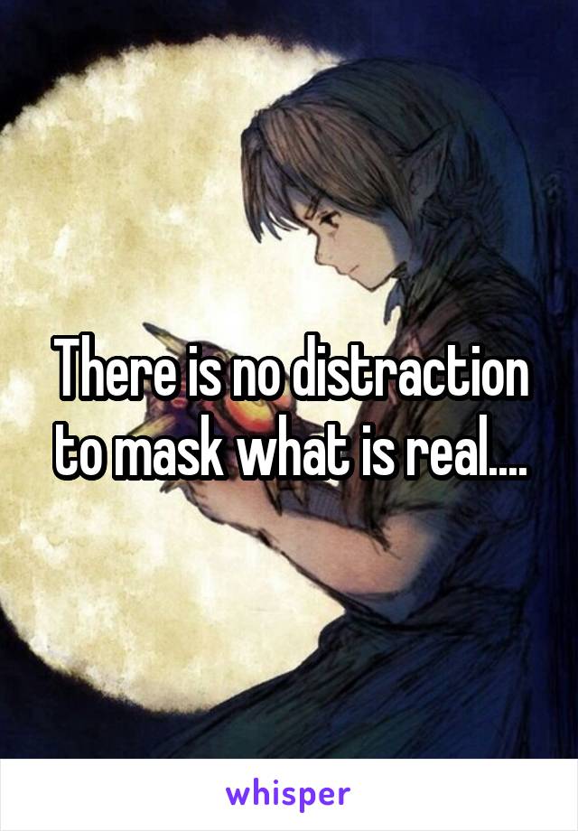 There is no distraction to mask what is real....