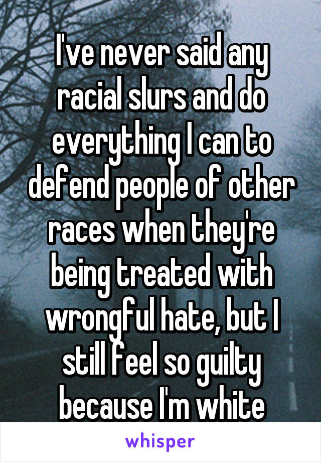I've never said any racial slurs and do everything I can to defend people of other races when they're being treated with wrongful hate, but I still feel so guilty because I'm white