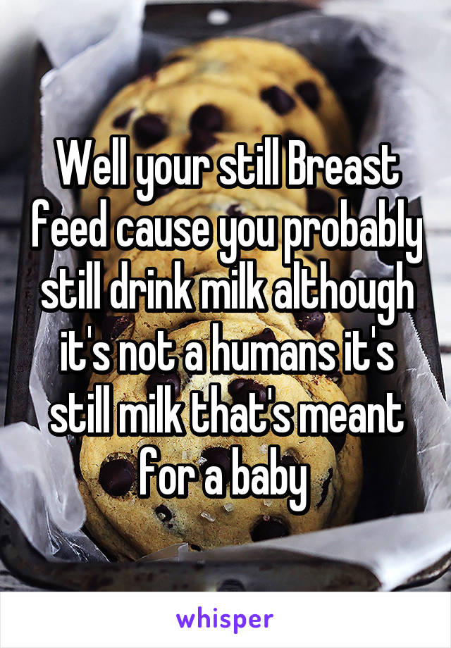 Well your still Breast feed cause you probably still drink milk although it's not a humans it's still milk that's meant for a baby 